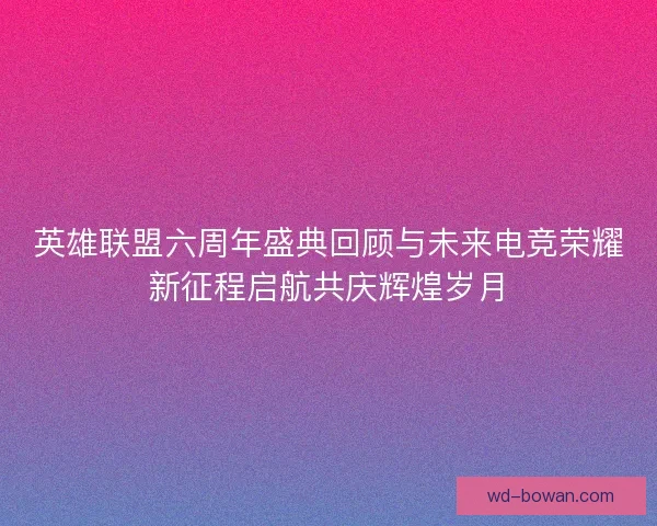 英雄联盟六周年盛典回顾与未来电竞荣耀新征程启航共庆辉煌岁月
