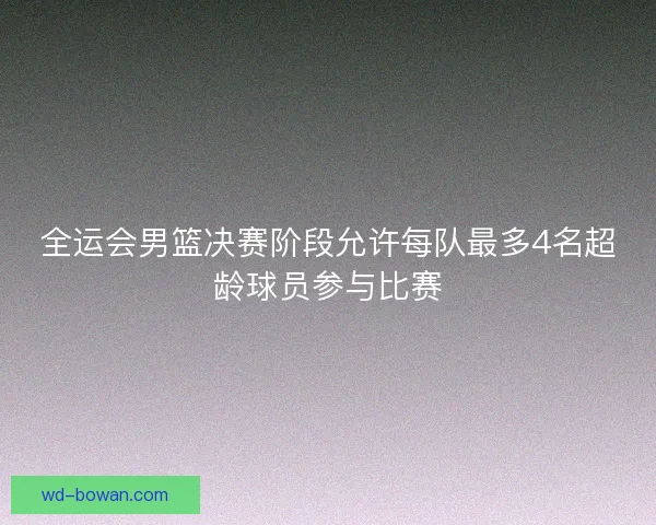 全运会男篮决赛阶段允许每队最多4名超龄球员参与比赛