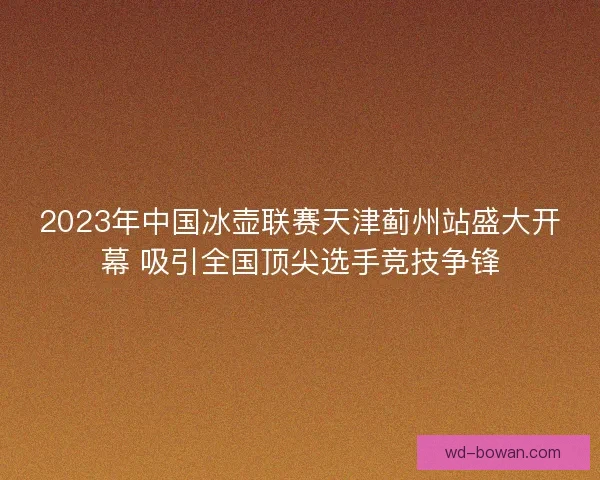 2023年中国冰壶联赛天津蓟州站盛大开幕 吸引全国顶尖选手竞技争锋