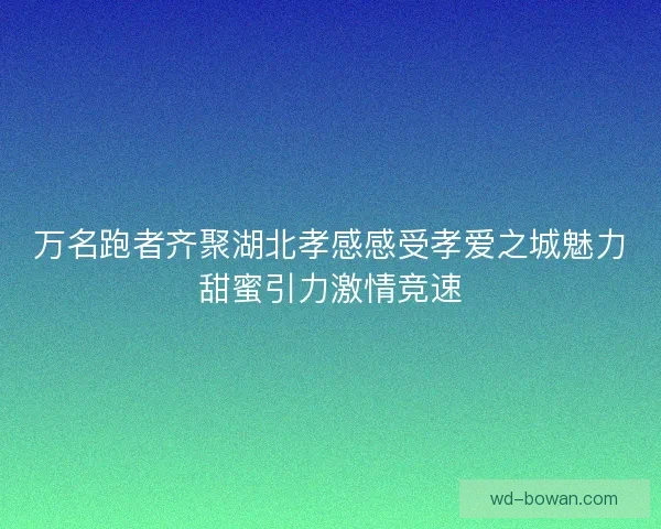 万名跑者齐聚湖北孝感感受孝爱之城魅力甜蜜引力激情竞速