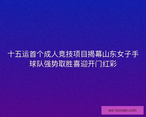 十五运首个成人竞技项目揭幕山东女子手球队强势取胜喜迎开门红彩